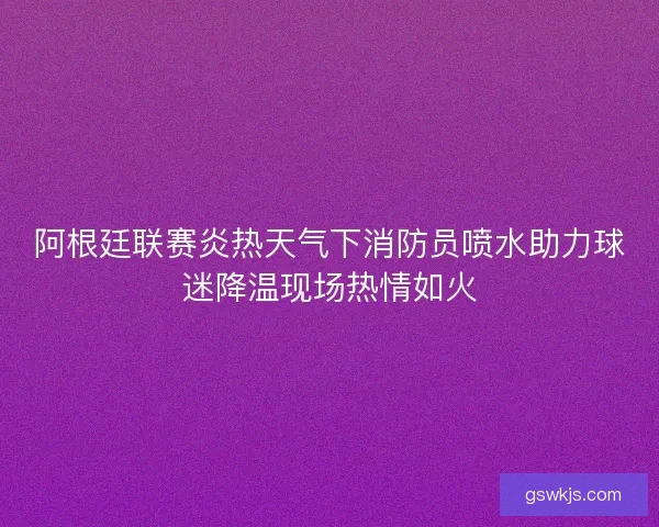 阿根廷联赛炎热天气下消防员喷水助力球迷降温现场热情如火