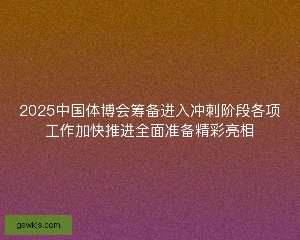 2025中国体博会筹备进入冲刺阶段各项工作加快推进全面准备精彩亮相