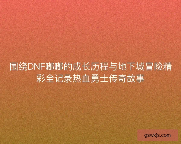围绕DNF嘟嘟的成长历程与地下城冒险精彩全记录热血勇士传奇故事