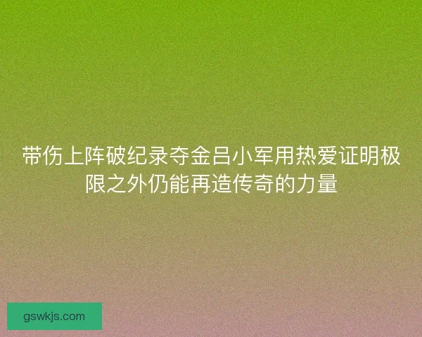 带伤上阵破纪录夺金吕小军用热爱证明极限之外仍能再造传奇的力量