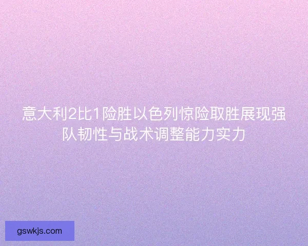 意大利2比1险胜以色列惊险取胜展现强队韧性与战术调整能力实力