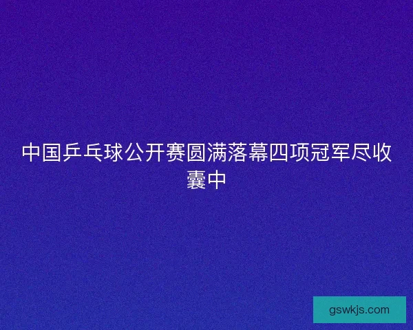 中国乒乓球公开赛圆满落幕四项冠军尽收囊中
