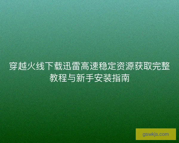 穿越火线下载迅雷高速稳定资源获取完整教程与新手安装指南