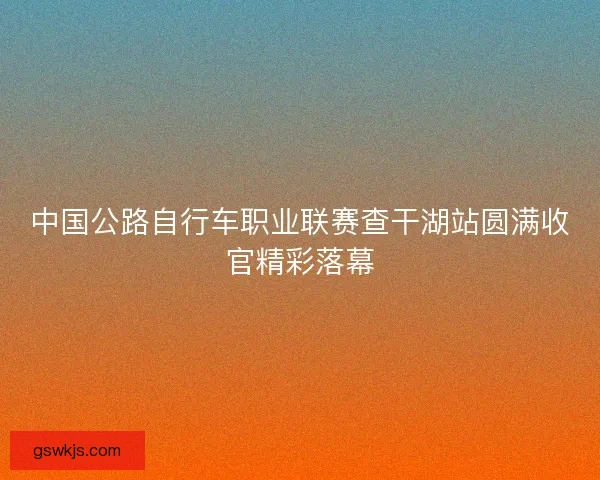中国公路自行车职业联赛查干湖站圆满收官精彩落幕