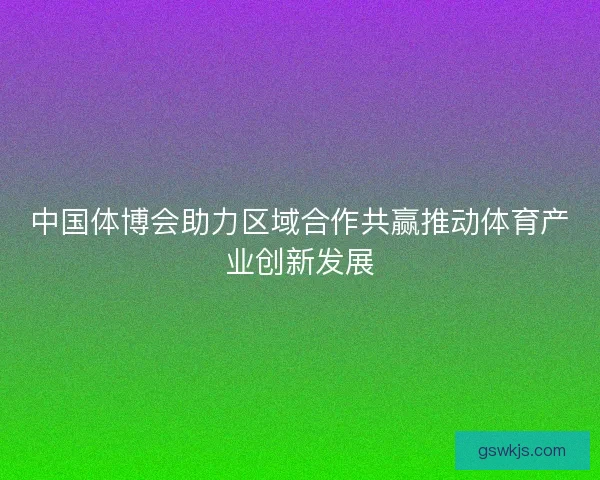 中国体博会助力区域合作共赢推动体育产业创新发展