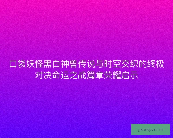 口袋妖怪黑白神兽传说与时空交织的终极对决命运之战篇章荣耀启示