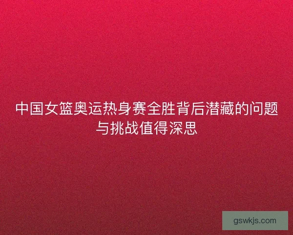 中国女篮奥运热身赛全胜背后潜藏的问题与挑战值得深思